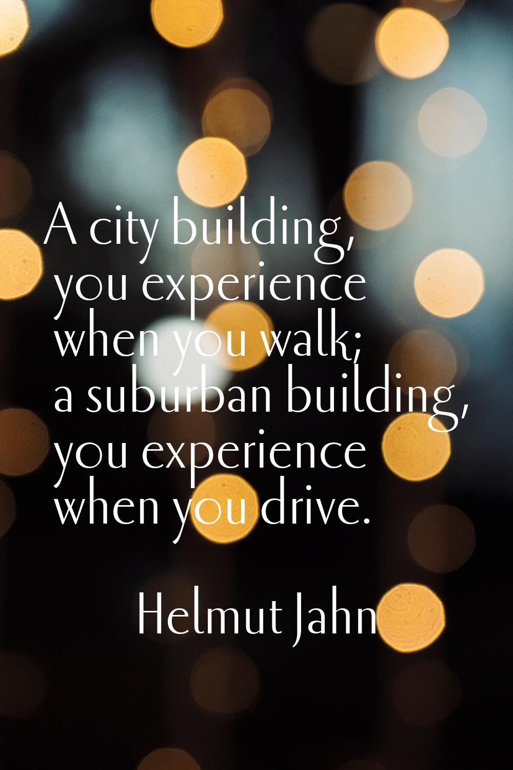 A city building, you experience when you walk; a suburban building, you experience when you drive.