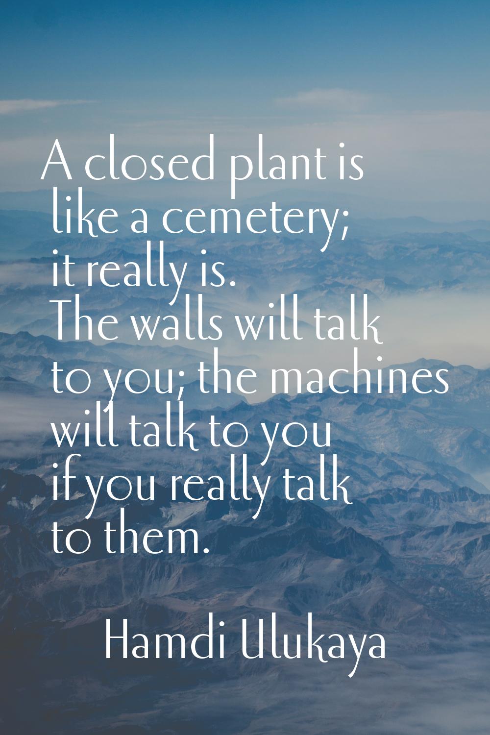 A closed plant is like a cemetery; it really is. The walls will talk to you; the machines will talk
