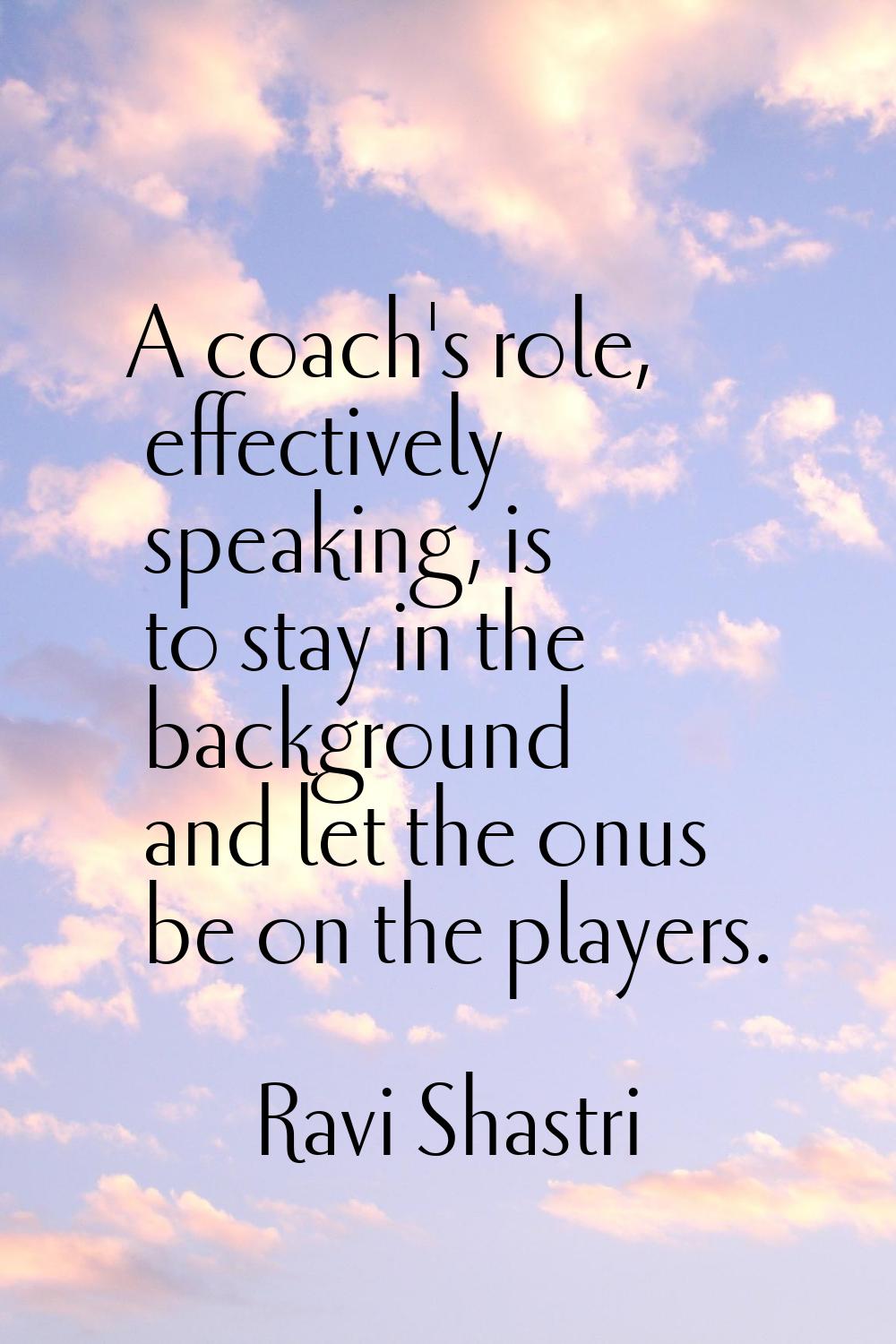 A coach's role, effectively speaking, is to stay in the background and let the onus be on the playe