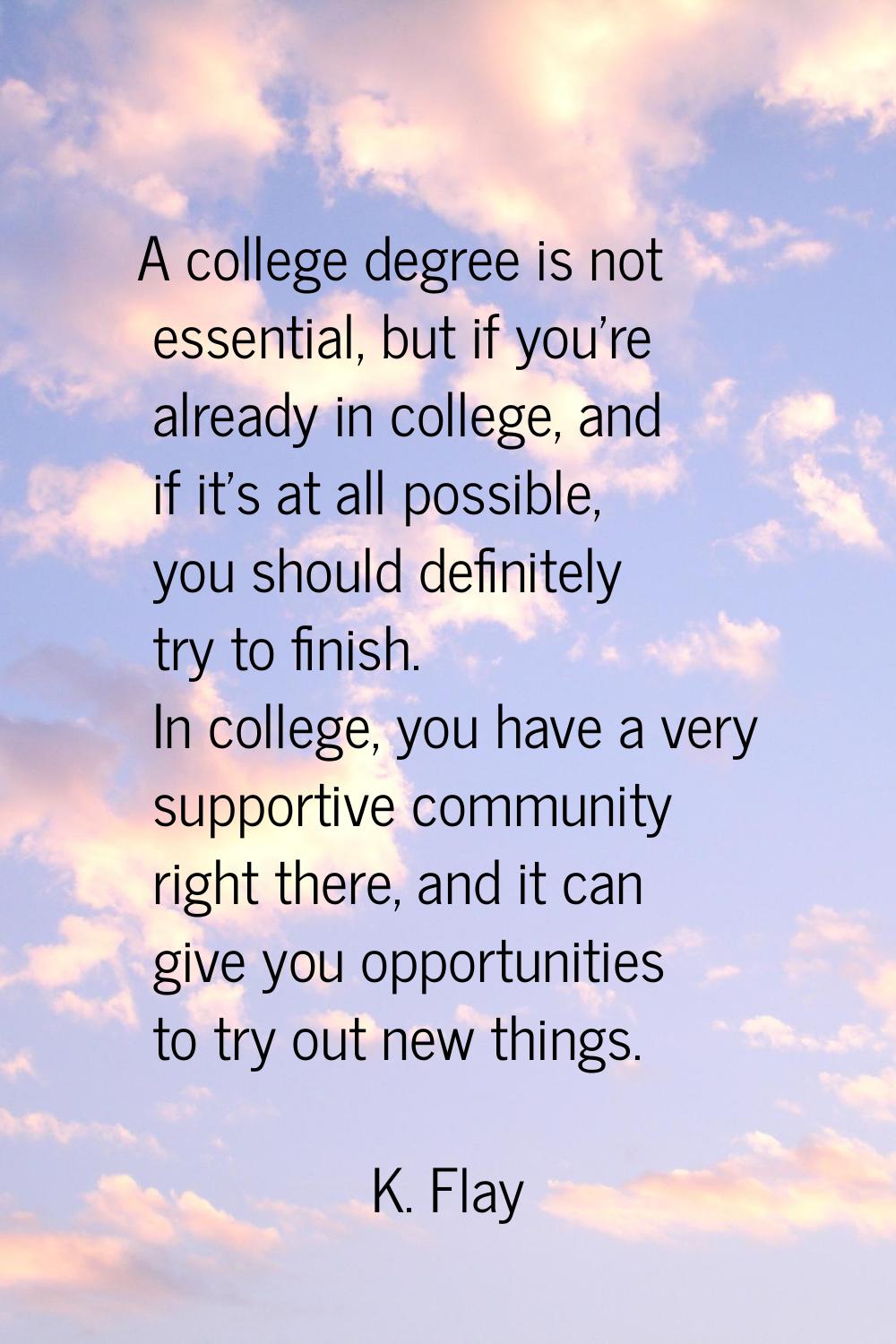 A college degree is not essential, but if you're already in college, and if it's at all possible, y