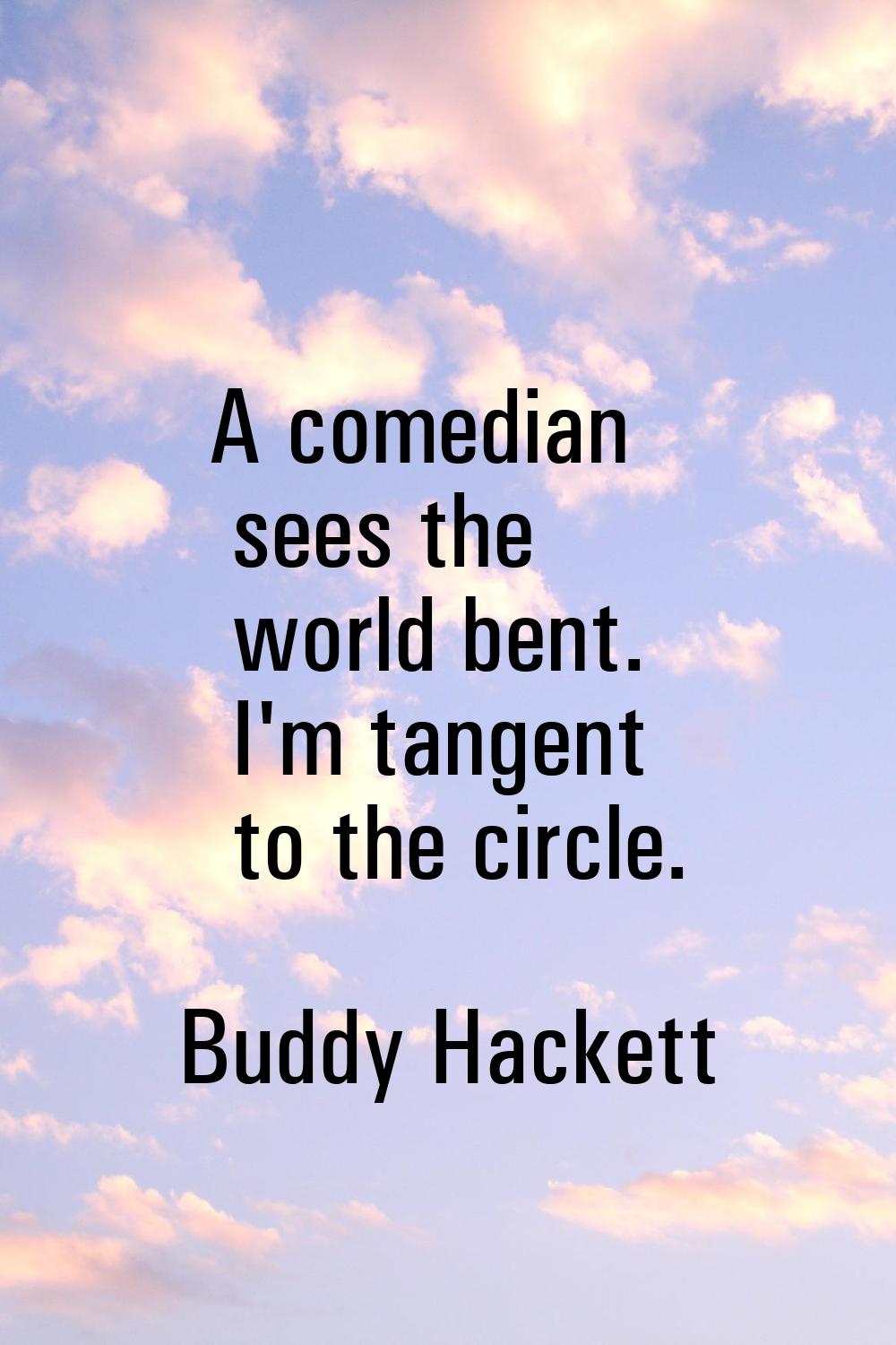 A comedian sees the world bent. I'm tangent to the circle.