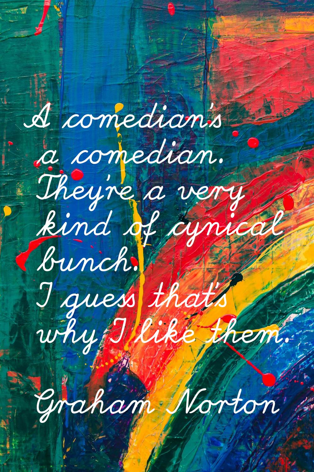 A comedian's a comedian. They're a very kind of cynical bunch. I guess that's why I like them.