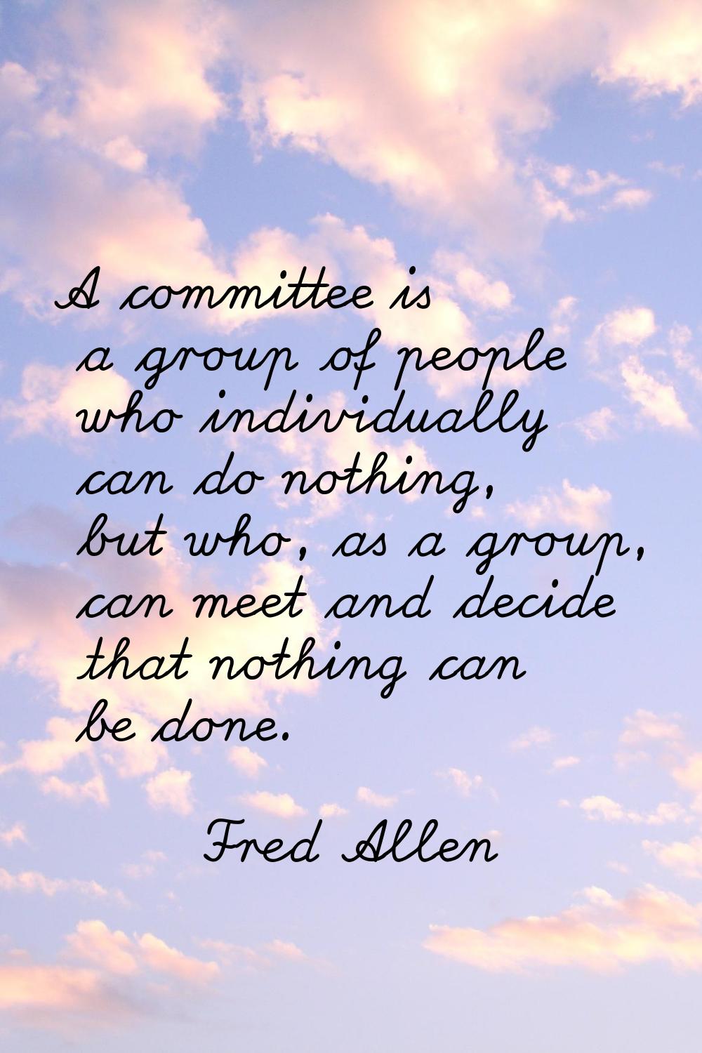A committee is a group of people who individually can do nothing, but who, as a group, can meet and