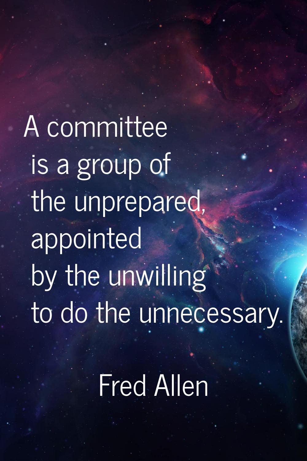 A committee is a group of the unprepared, appointed by the unwilling to do the unnecessary.