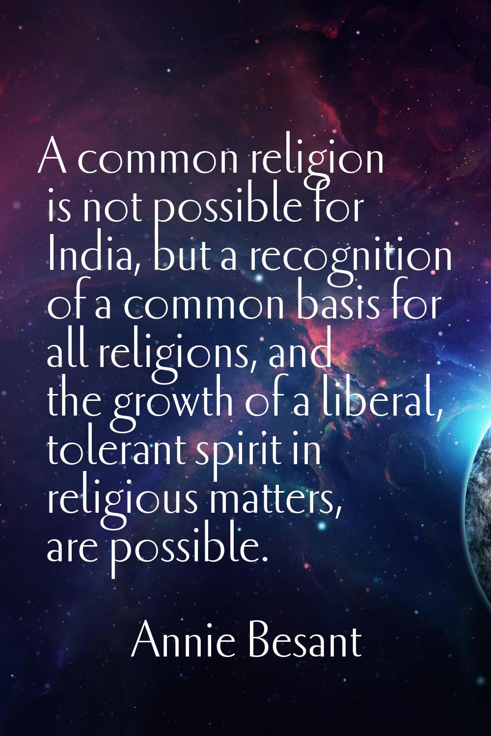 A common religion is not possible for India, but a recognition of a common basis for all religions,