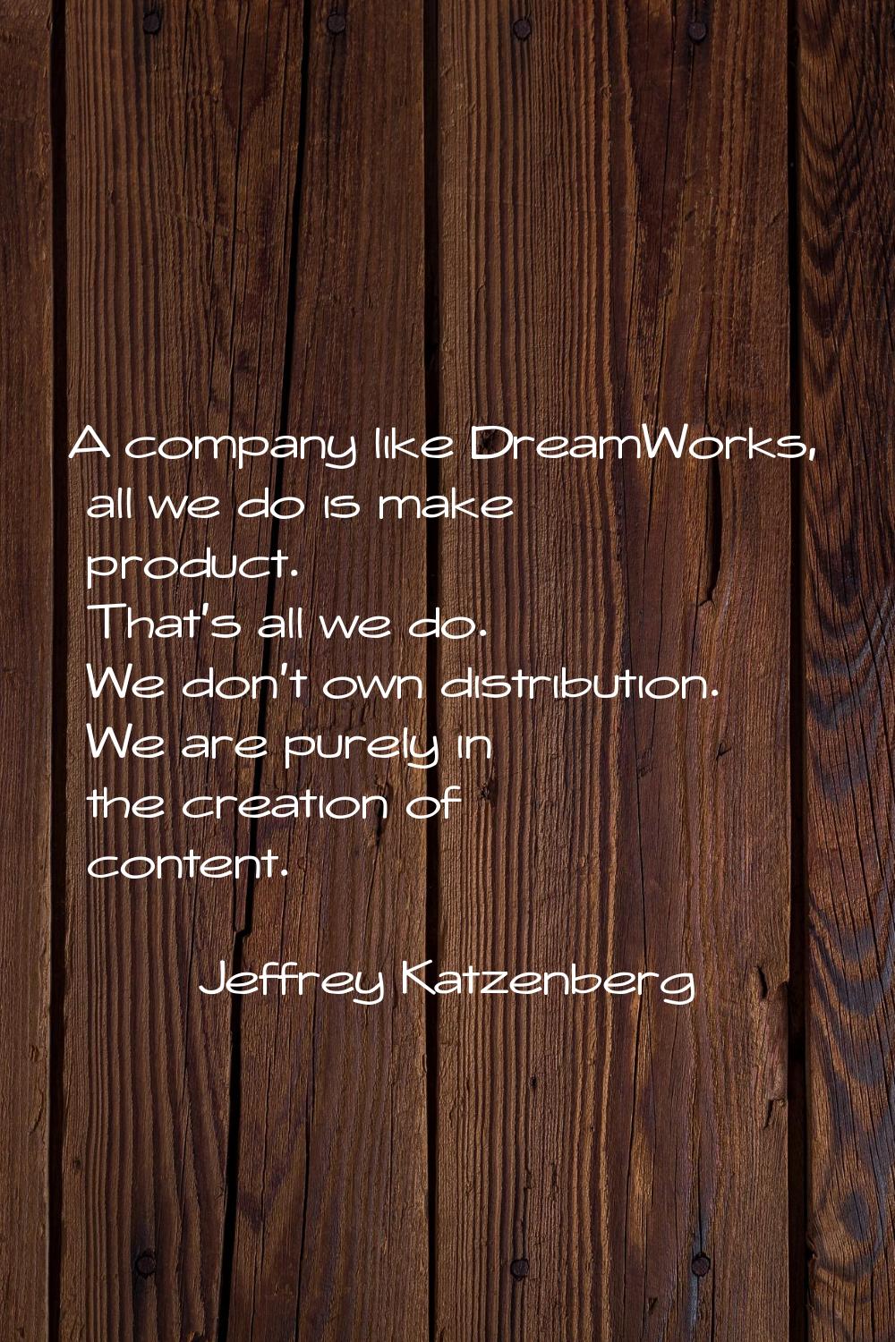 A company like DreamWorks, all we do is make product. That's all we do. We don't own distribution. 
