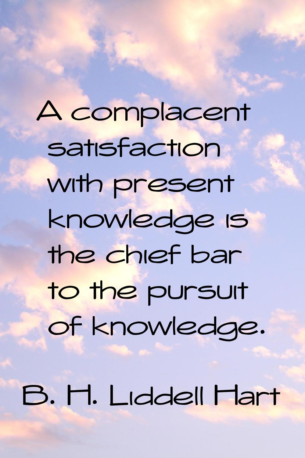 A complacent satisfaction with present knowledge is the chief bar to the pursuit of knowledge.