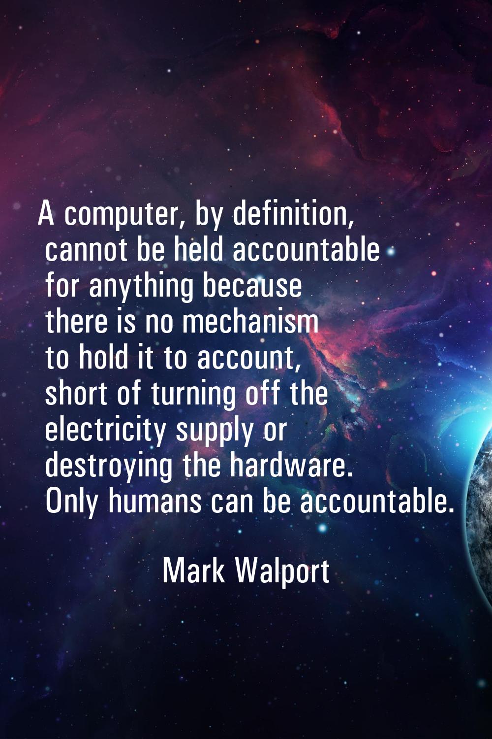 A computer, by definition, cannot be held accountable for anything because there is no mechanism to