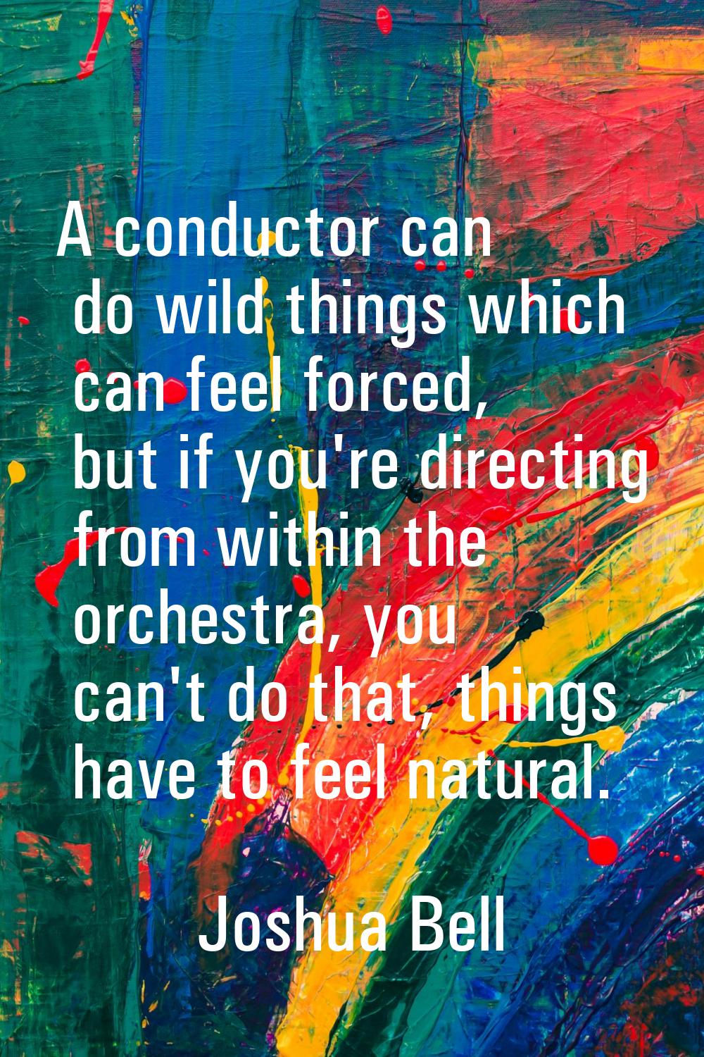 A conductor can do wild things which can feel forced, but if you're directing from within the orche