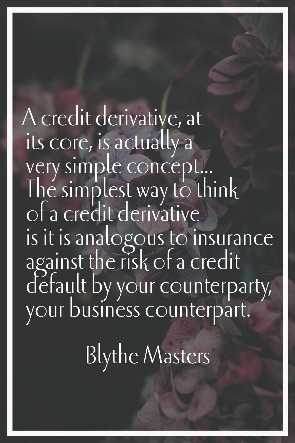A credit derivative, at its core, is actually a very simple concept... The simplest way to think of
