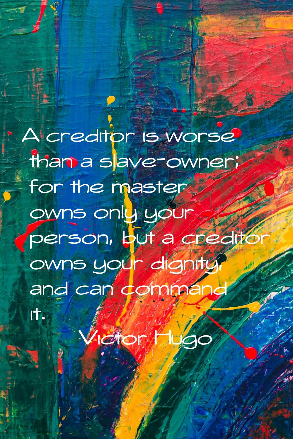 A creditor is worse than a slave-owner; for the master owns only your person, but a creditor owns y