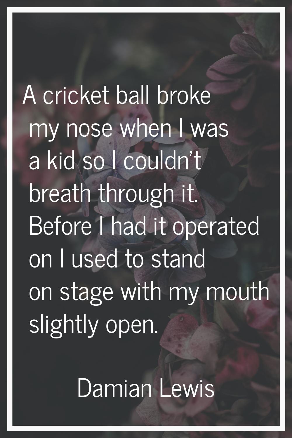 A cricket ball broke my nose when I was a kid so I couldn't breath through it. Before I had it oper