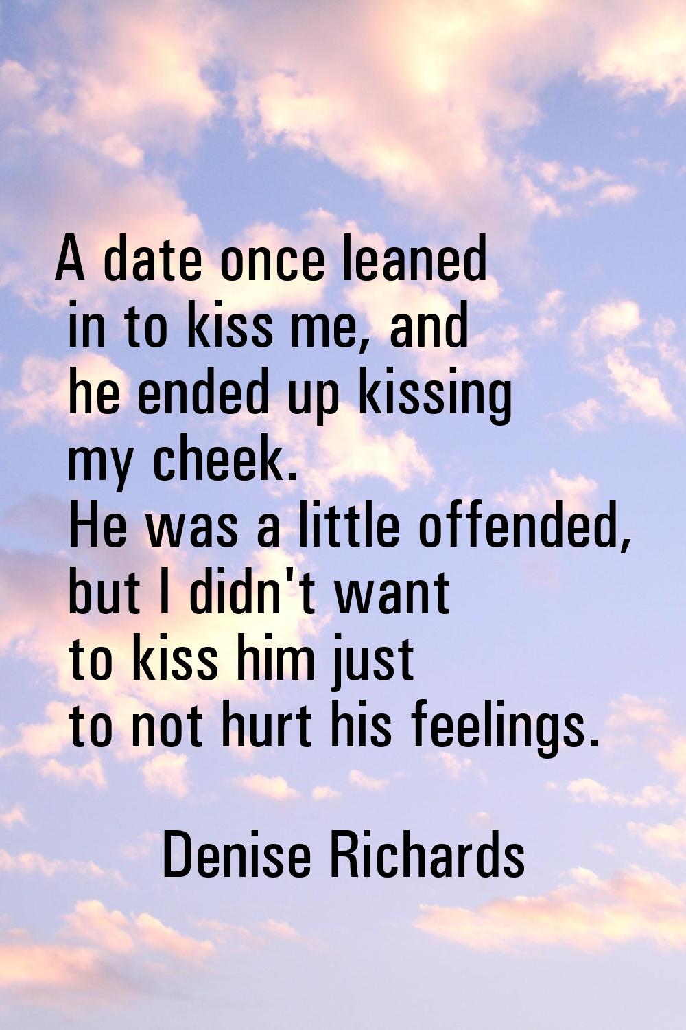 A date once leaned in to kiss me, and he ended up kissing my cheek. He was a little offended, but I