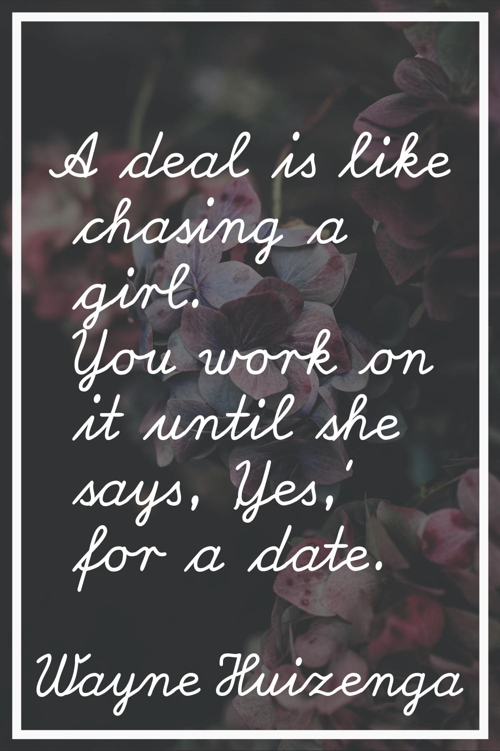 A deal is like chasing a girl. You work on it until she says, 'Yes,' for a date.