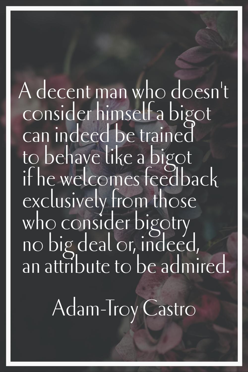 A decent man who doesn't consider himself a bigot can indeed be trained to behave like a bigot if h