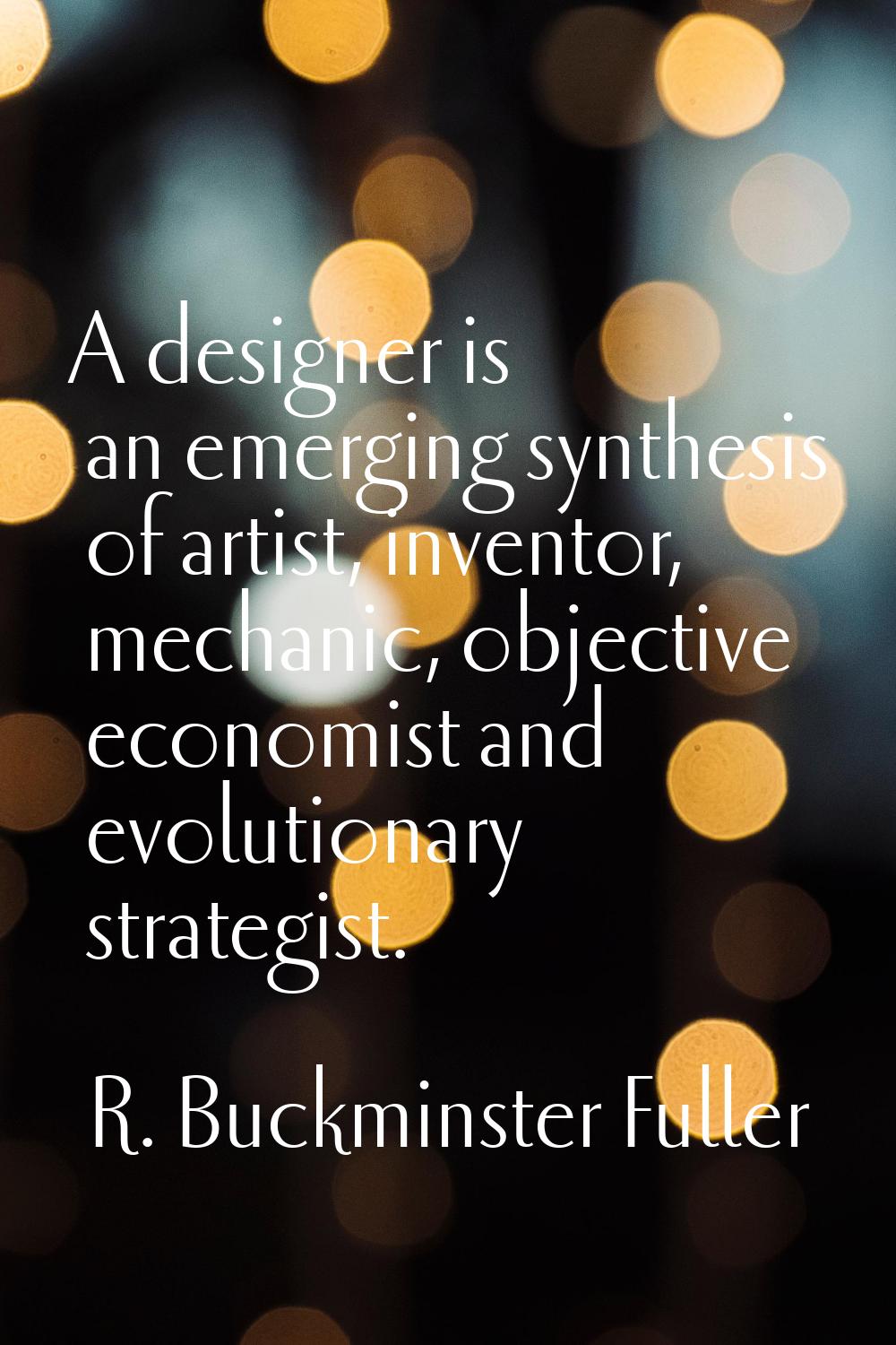A designer is an emerging synthesis of artist, inventor, mechanic, objective economist and evolutio