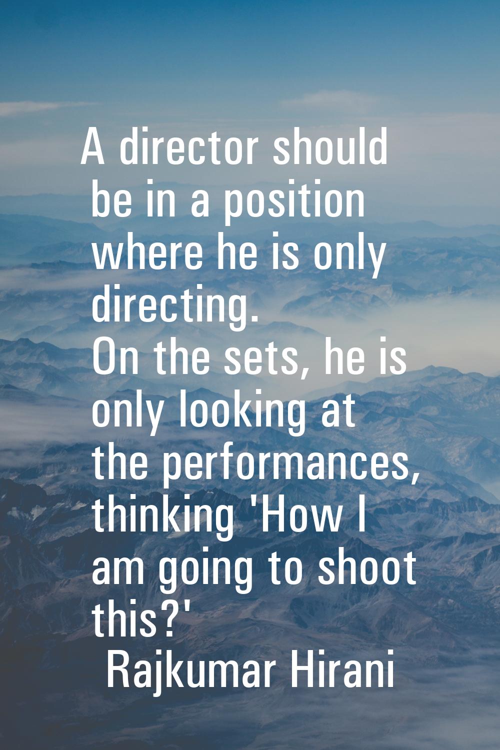 A director should be in a position where he is only directing. On the sets, he is only looking at t