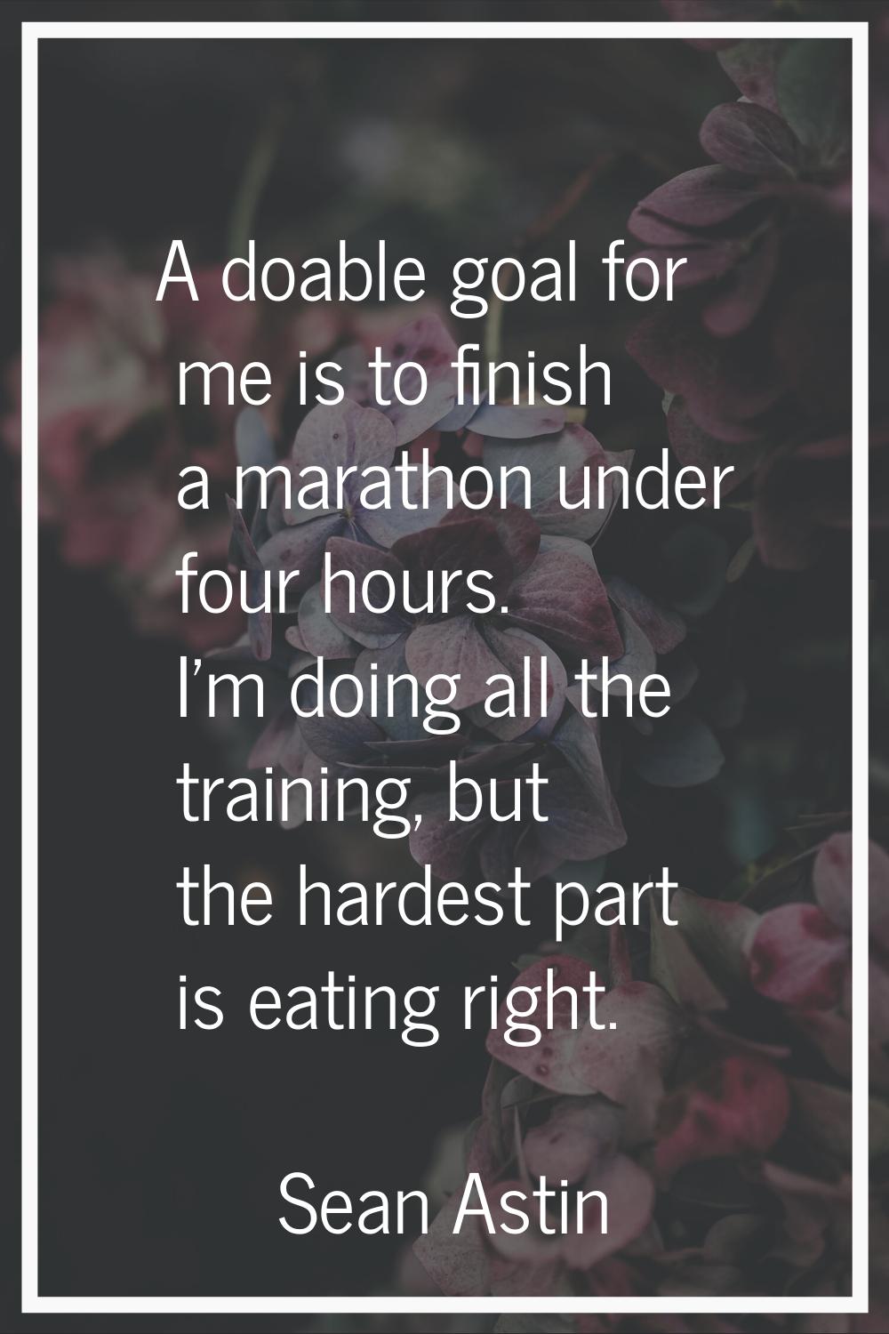 A doable goal for me is to finish a marathon under four hours. I'm doing all the training, but the 
