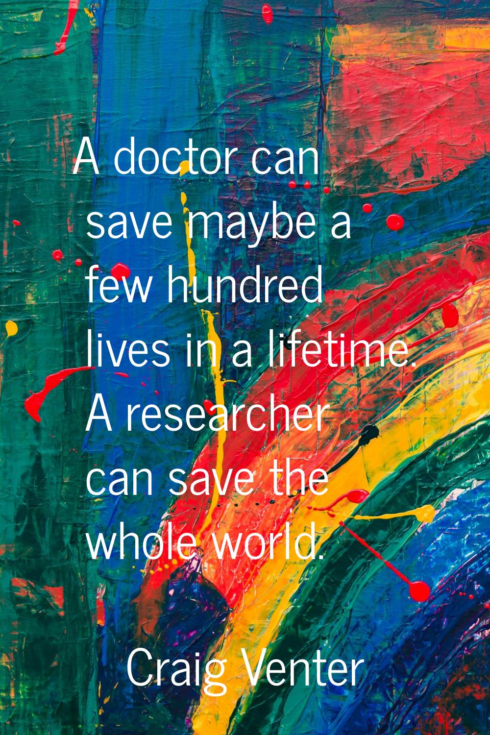 A doctor can save maybe a few hundred lives in a lifetime. A researcher can save the whole world.