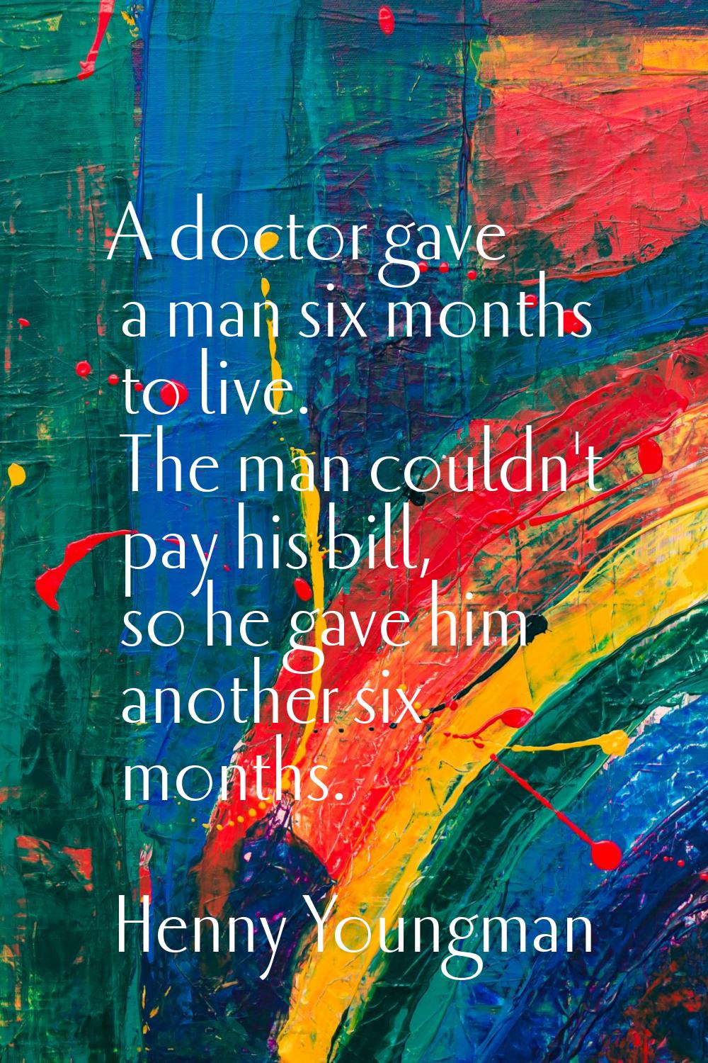 A doctor gave a man six months to live. The man couldn't pay his bill, so he gave him another six m