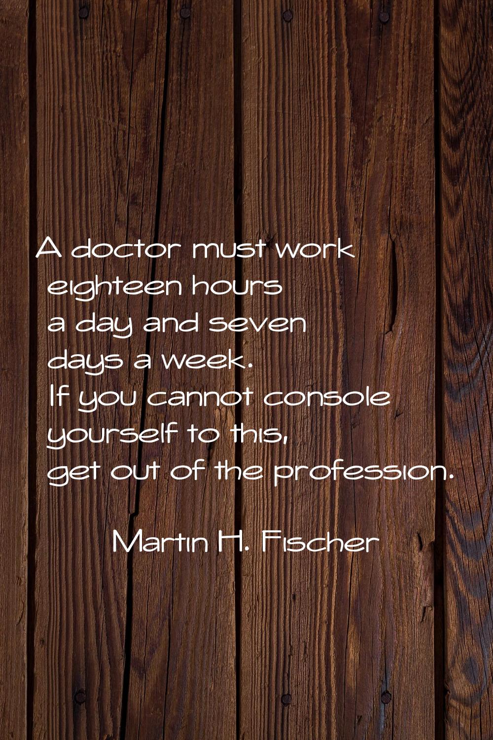 A doctor must work eighteen hours a day and seven days a week. If you cannot console yourself to th