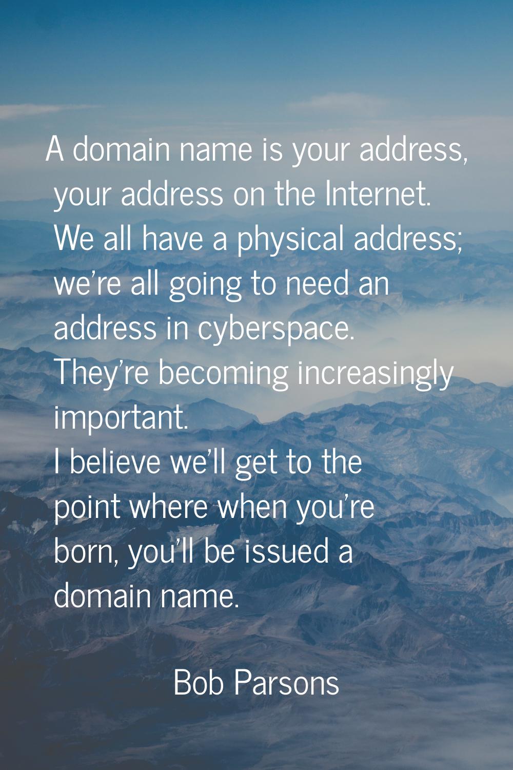 A domain name is your address, your address on the Internet. We all have a physical address; we're 