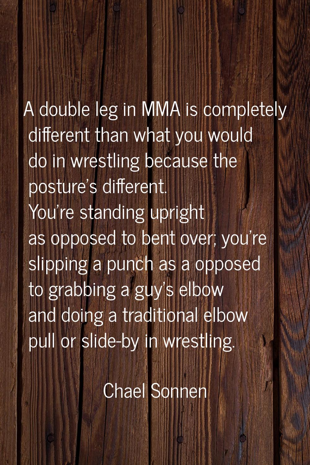 A double leg in MMA is completely different than what you would do in wrestling because the posture