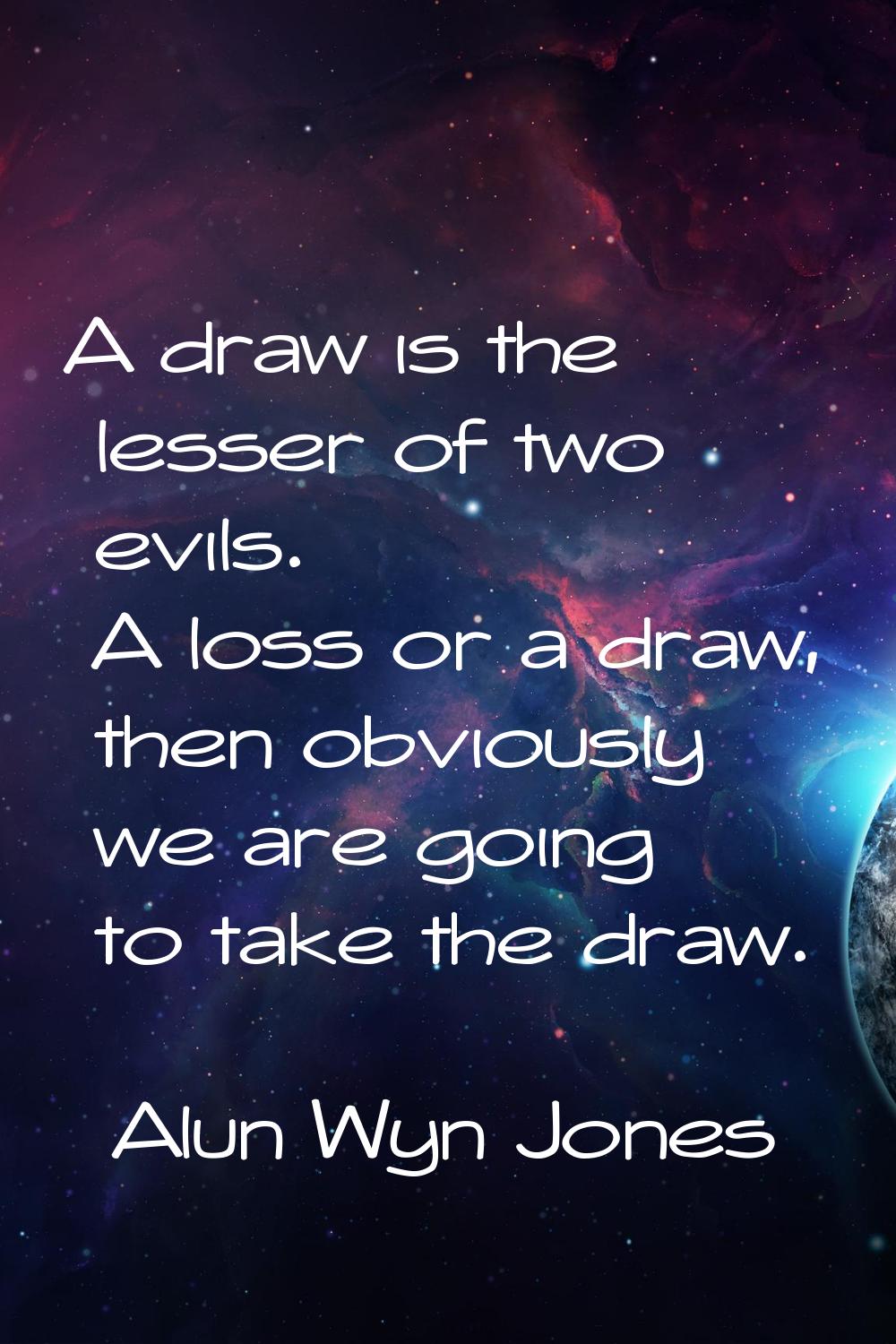 A draw is the lesser of two evils. A loss or a draw, then obviously we are going to take the draw.