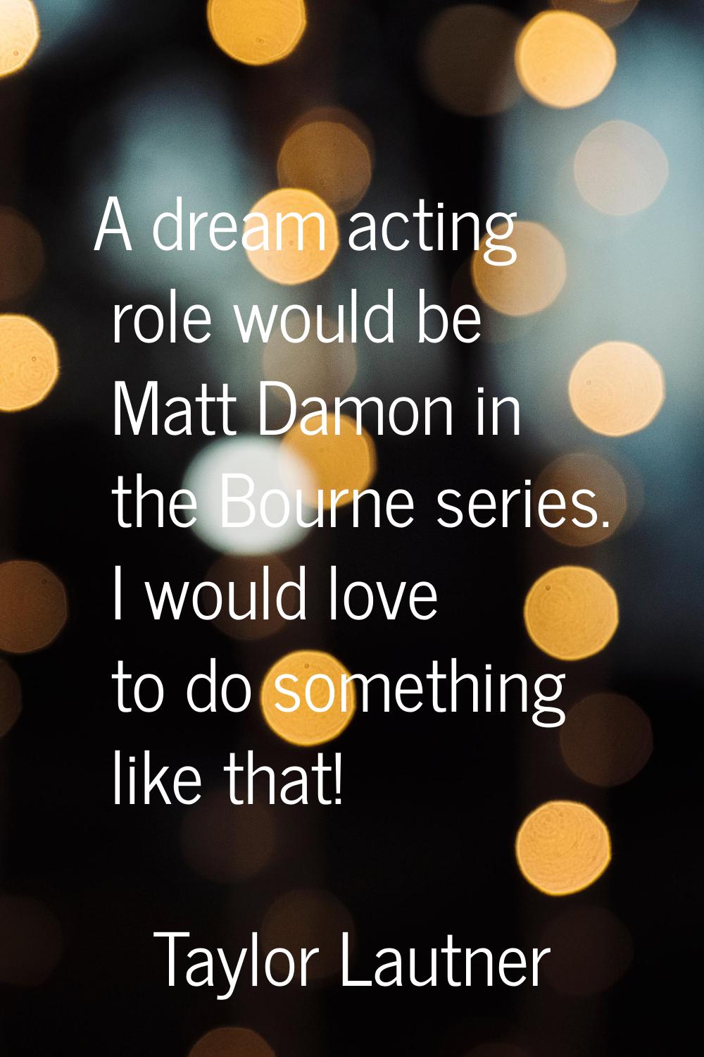 A dream acting role would be Matt Damon in the Bourne series. I would love to do something like tha