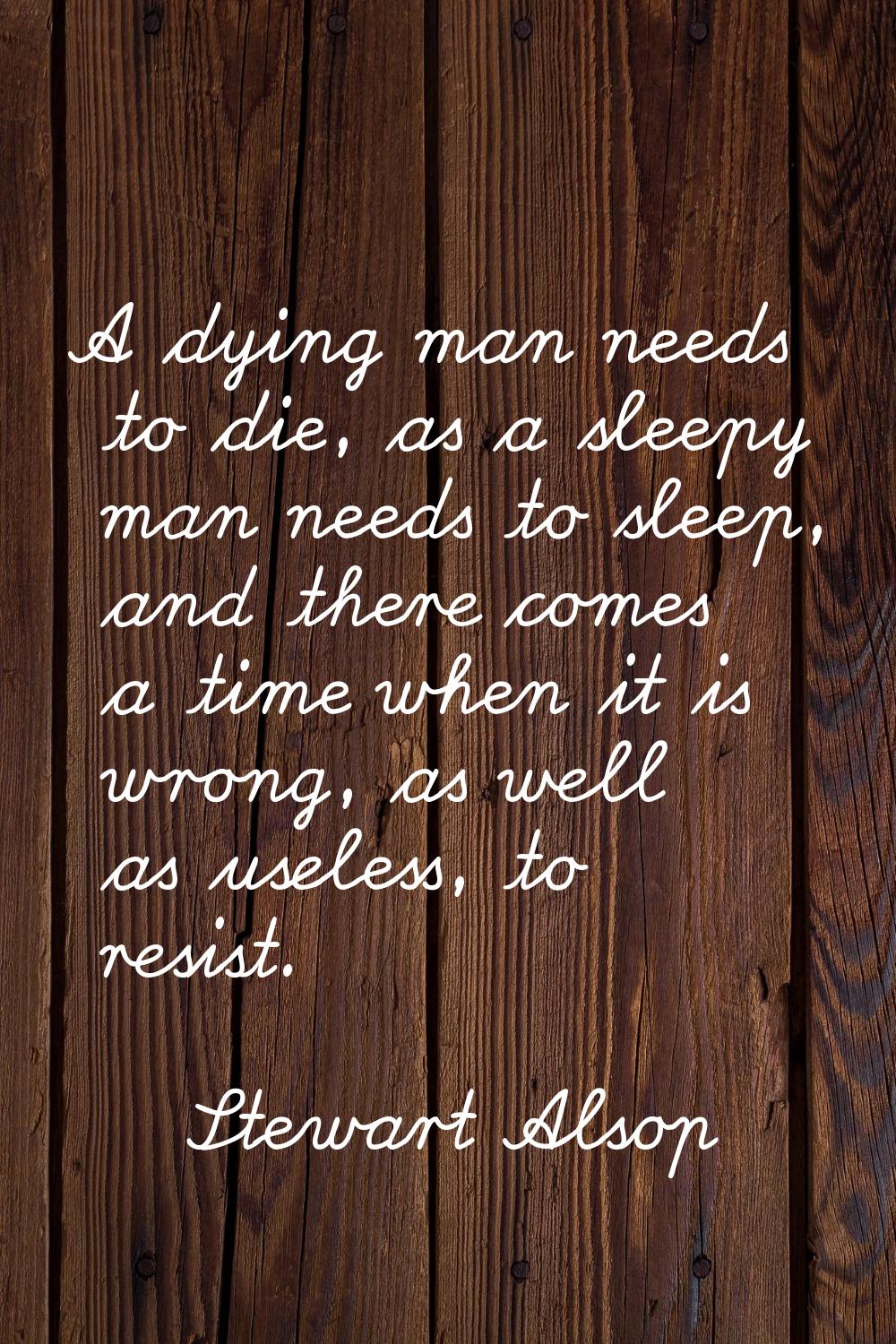A dying man needs to die, as a sleepy man needs to sleep, and there comes a time when it is wrong, 