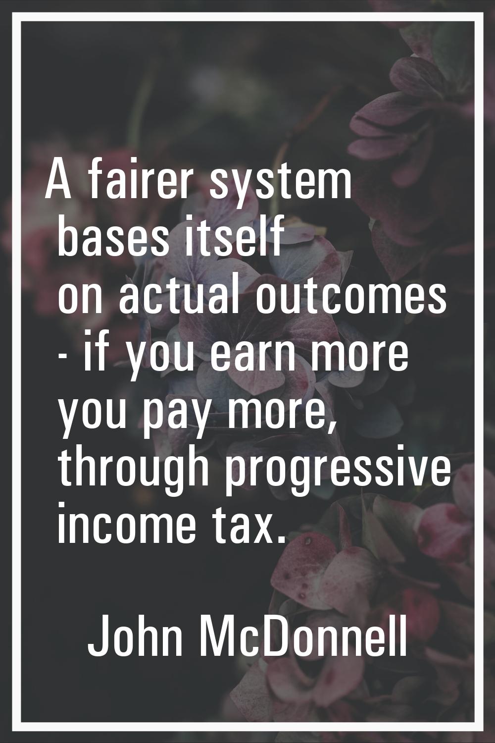 A fairer system bases itself on actual outcomes - if you earn more you pay more, through progressiv
