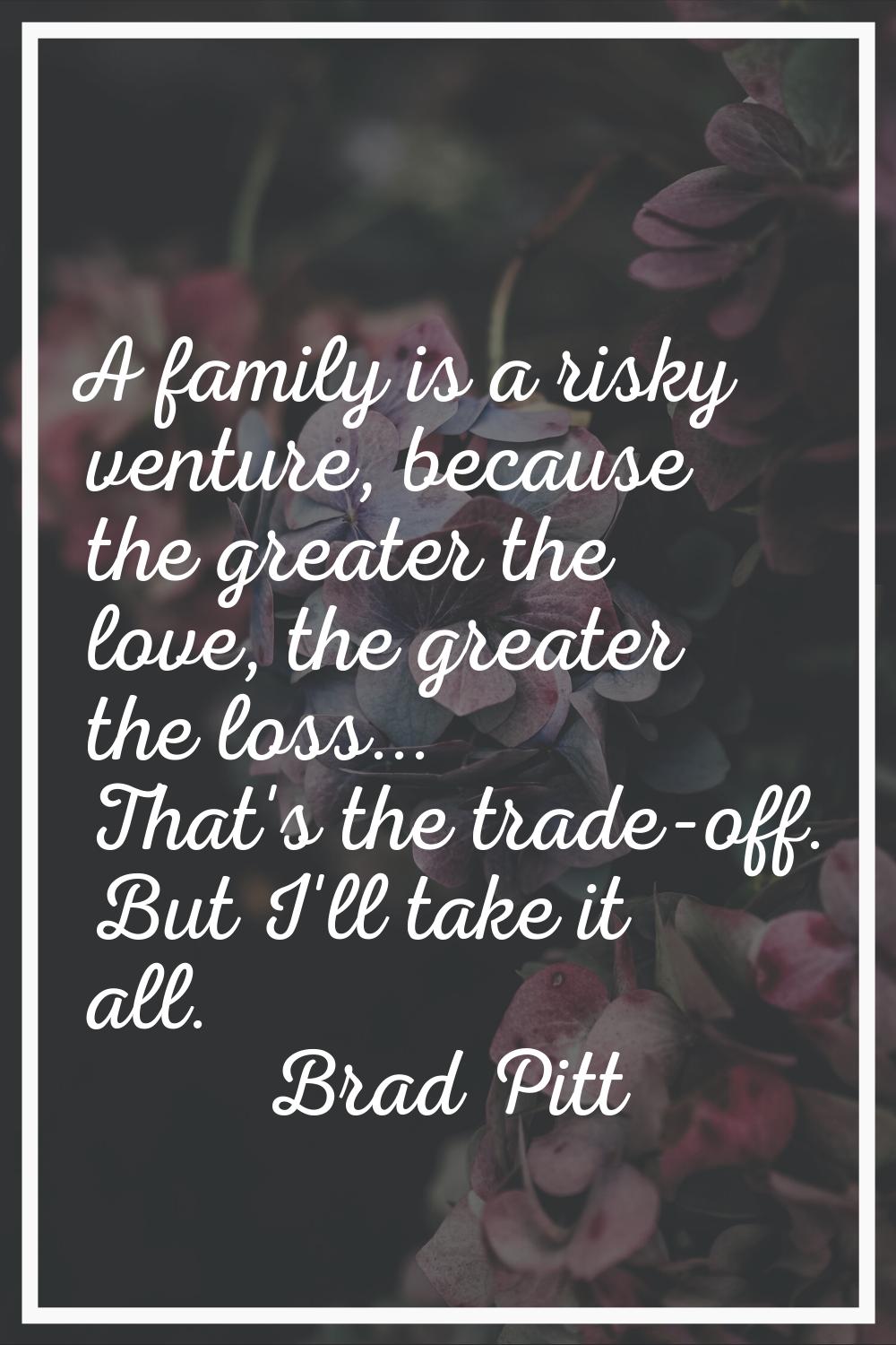 A family is a risky venture, because the greater the love, the greater the loss... That's the trade