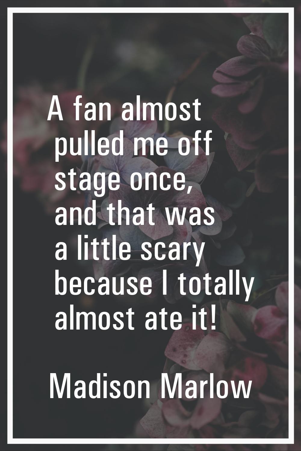 A fan almost pulled me off stage once, and that was a little scary because I totally almost ate it!