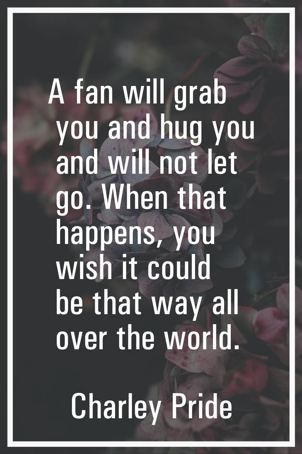 A fan will grab you and hug you and will not let go. When that happens, you wish it could be that w
