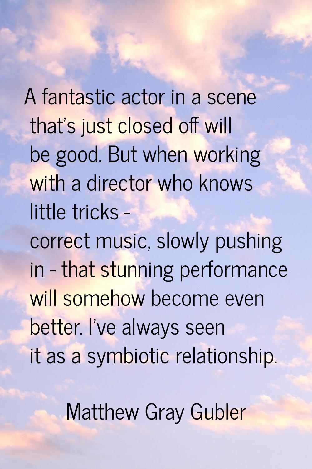A fantastic actor in a scene that's just closed off will be good. But when working with a director 