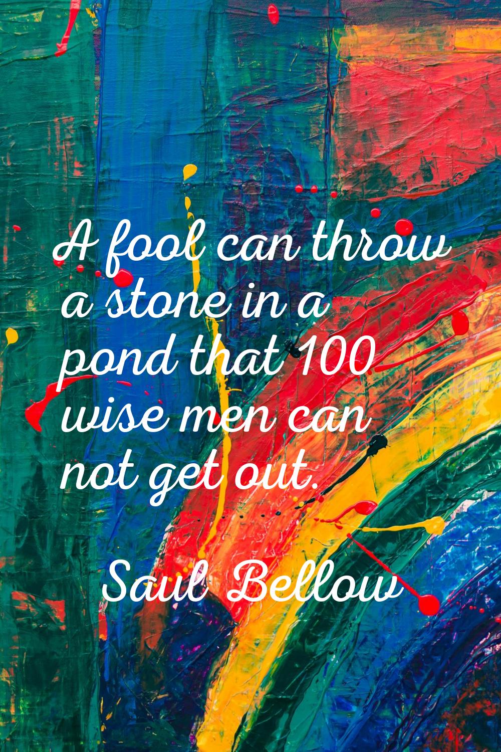 A fool can throw a stone in a pond that 100 wise men can not get out.