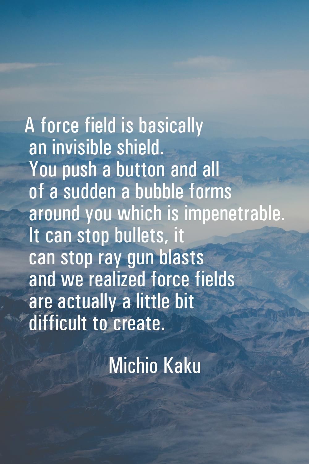 A force field is basically an invisible shield. You push a button and all of a sudden a bubble form
