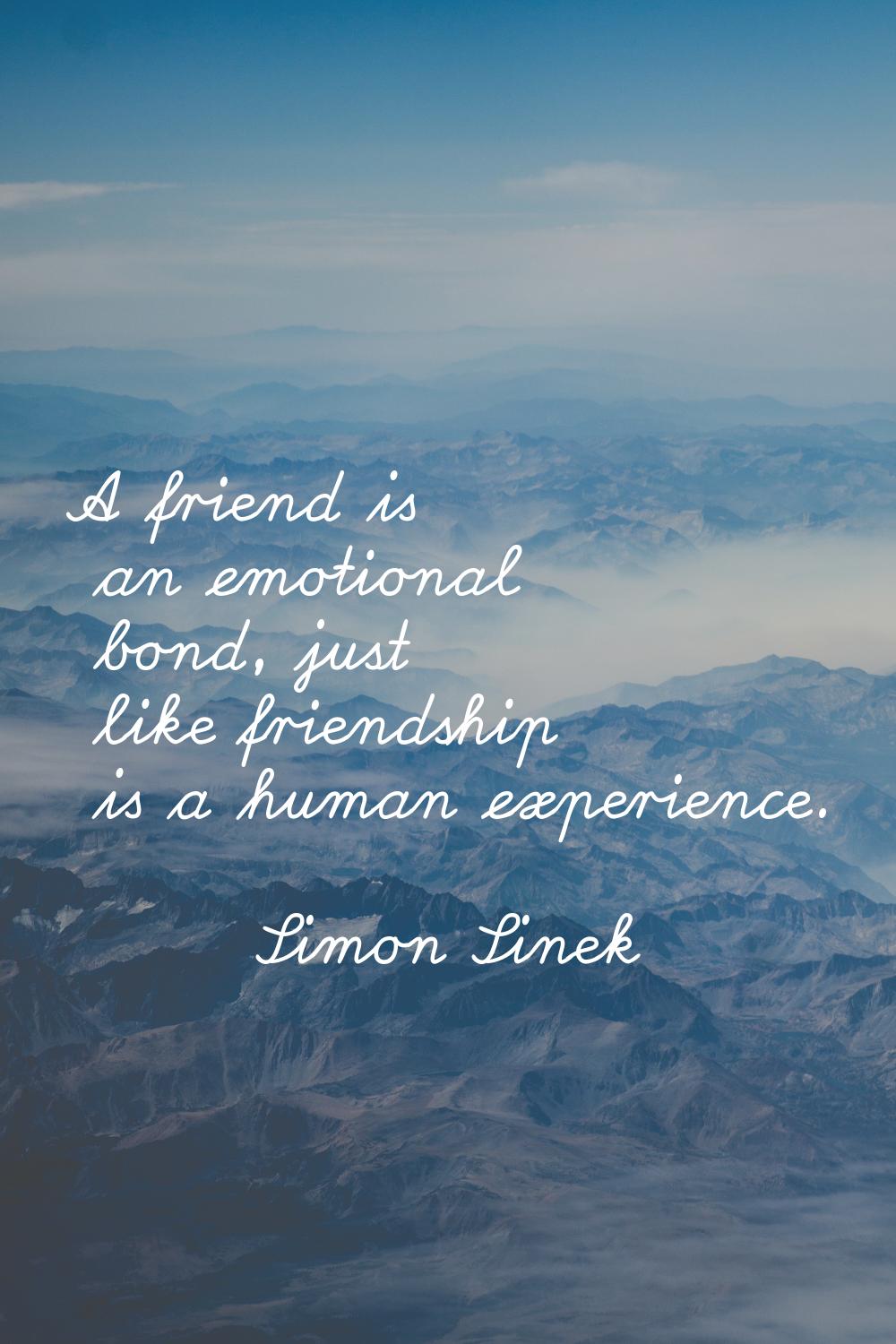 A friend is an emotional bond, just like friendship is a human experience.