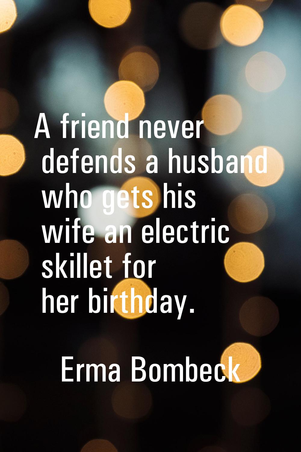 A friend never defends a husband who gets his wife an electric skillet for her birthday.