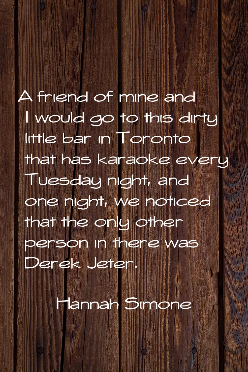 A friend of mine and I would go to this dirty little bar in Toronto that has karaoke every Tuesday 