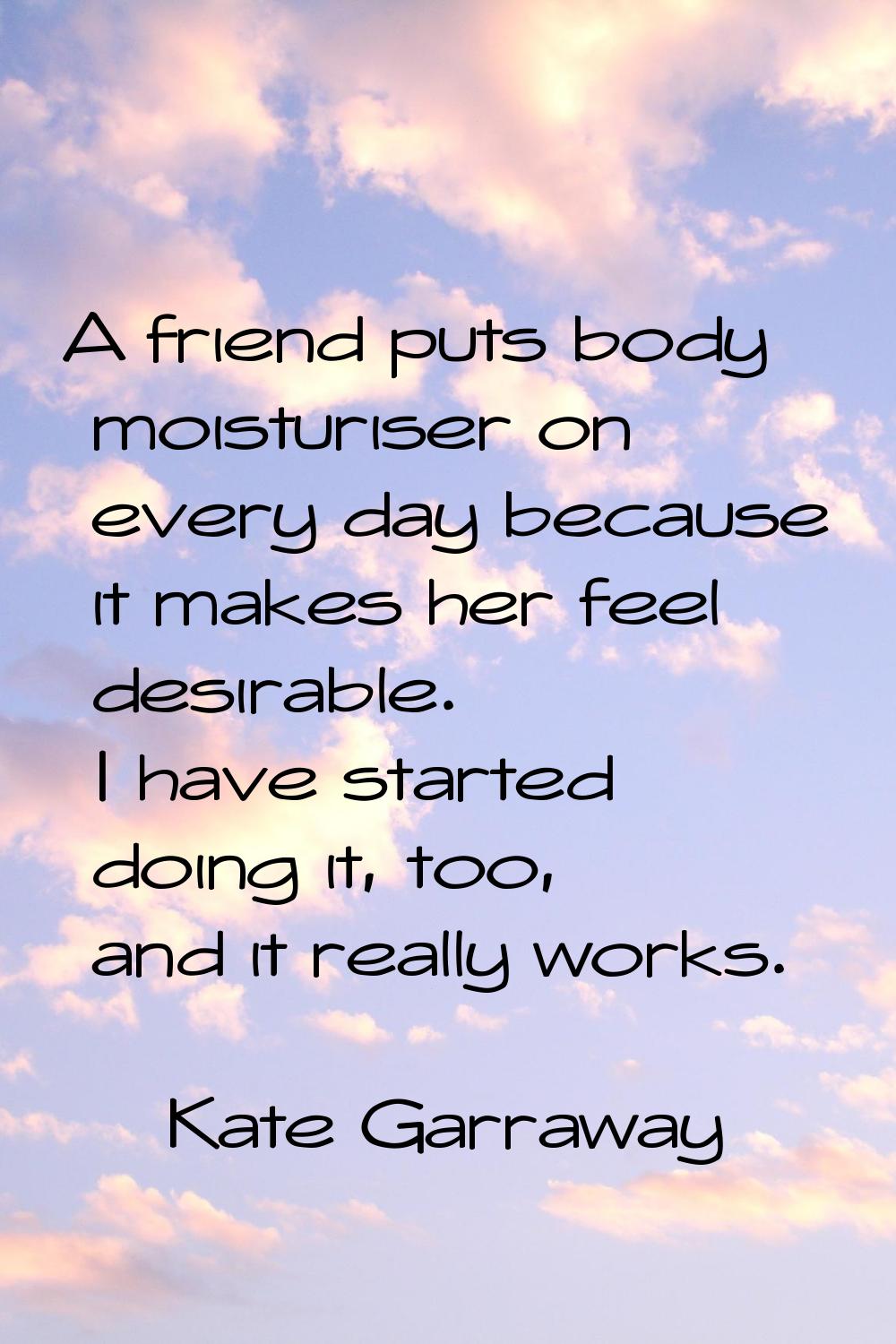 A friend puts body moisturiser on every day because it makes her feel desirable. I have started doi