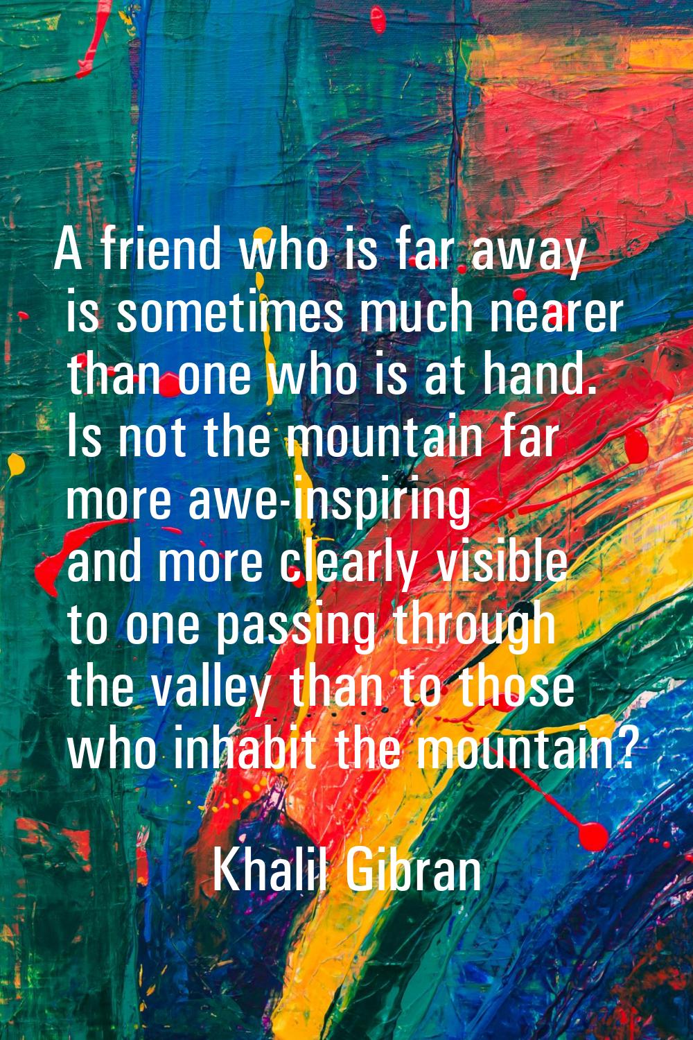 A friend who is far away is sometimes much nearer than one who is at hand. Is not the mountain far 