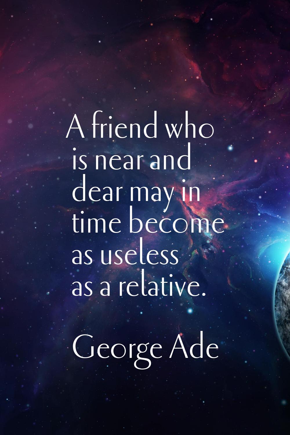 A friend who is near and dear may in time become as useless as a relative.