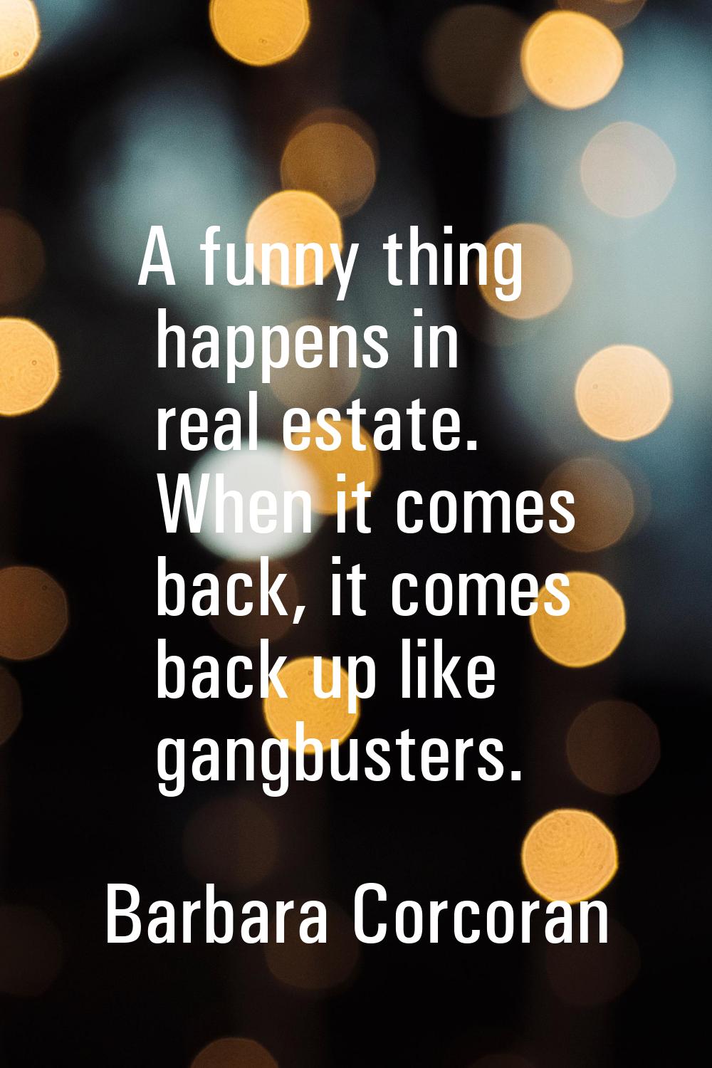 A funny thing happens in real estate. When it comes back, it comes back up like gangbusters.
