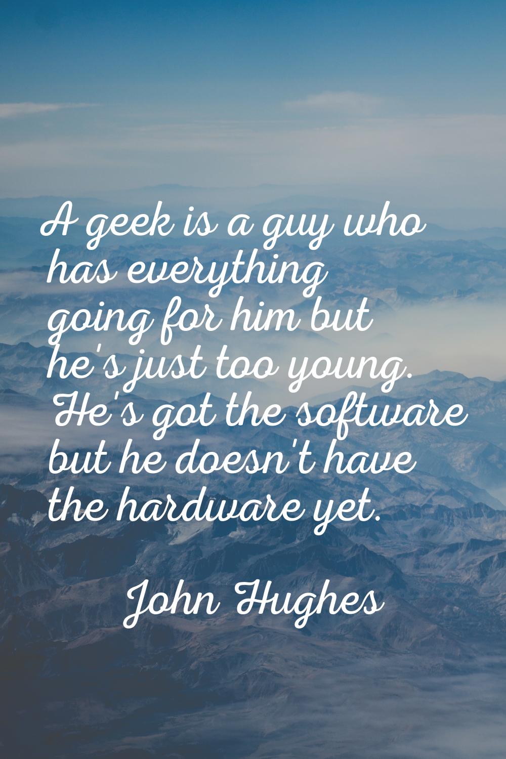 A geek is a guy who has everything going for him but he's just too young. He's got the software but