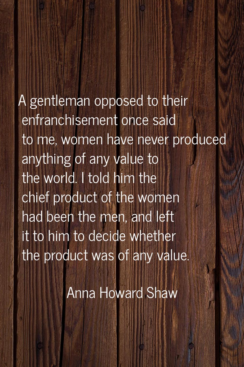 A gentleman opposed to their enfranchisement once said to me, women have never produced anything of
