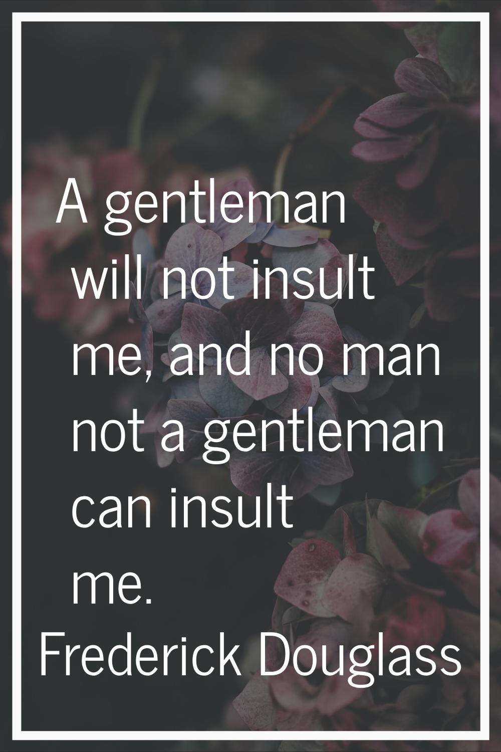 A gentleman will not insult me, and no man not a gentleman can insult me.