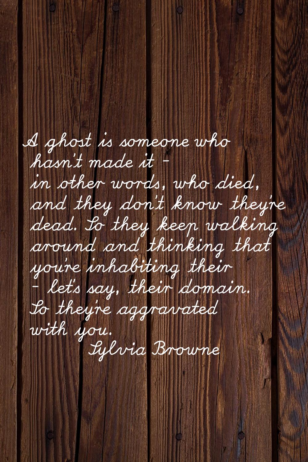 A ghost is someone who hasn't made it - in other words, who died, and they don't know they're dead.