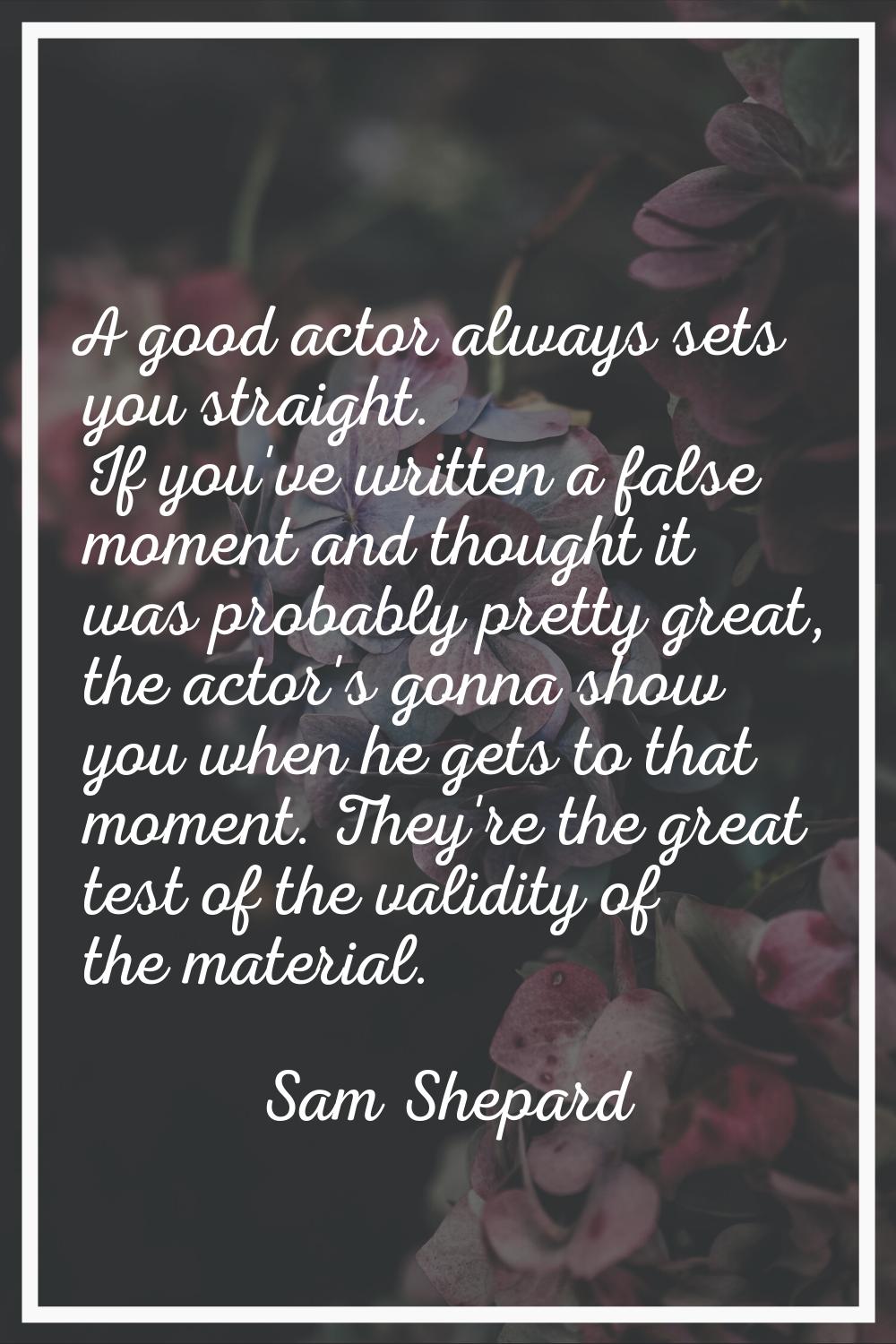 A good actor always sets you straight. If you've written a false moment and thought it was probably