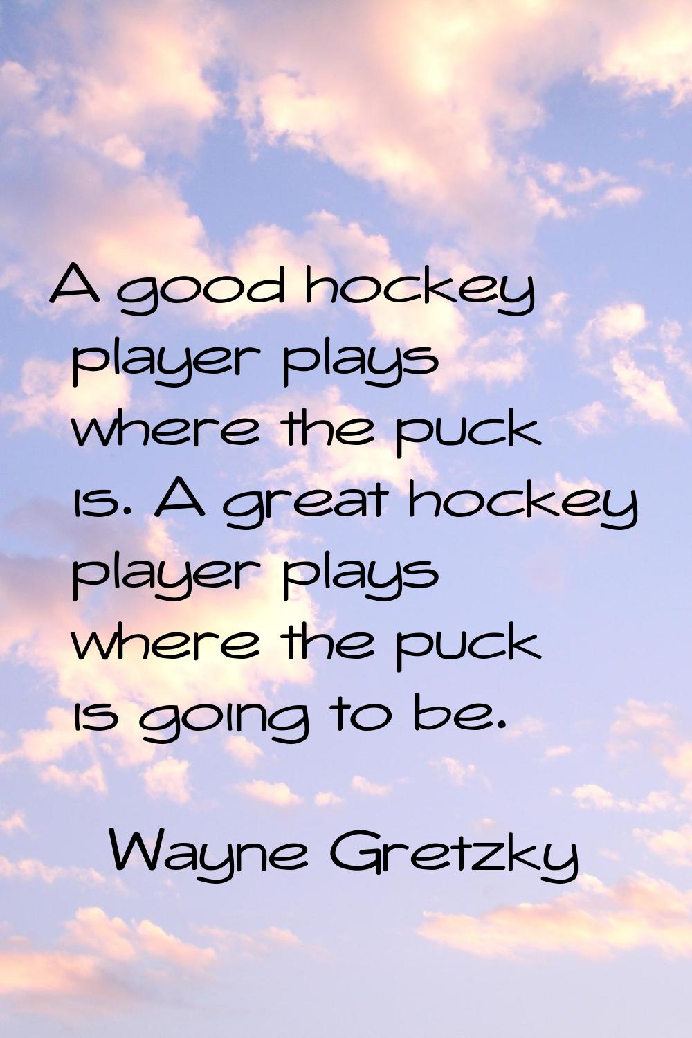 A good hockey player plays where the puck is. A great hockey player plays where the puck is going t
